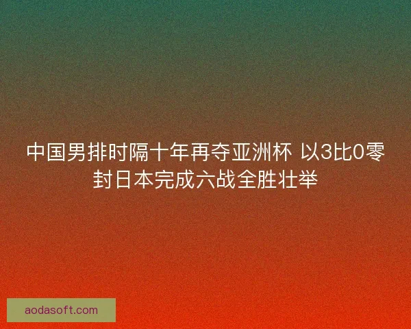 中国男排时隔十年再夺亚洲杯 以3比0零封日本完成六战全胜壮举