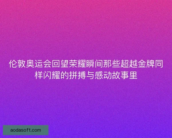 伦敦奥运会回望荣耀瞬间那些超越金牌同样闪耀的拼搏与感动故事里