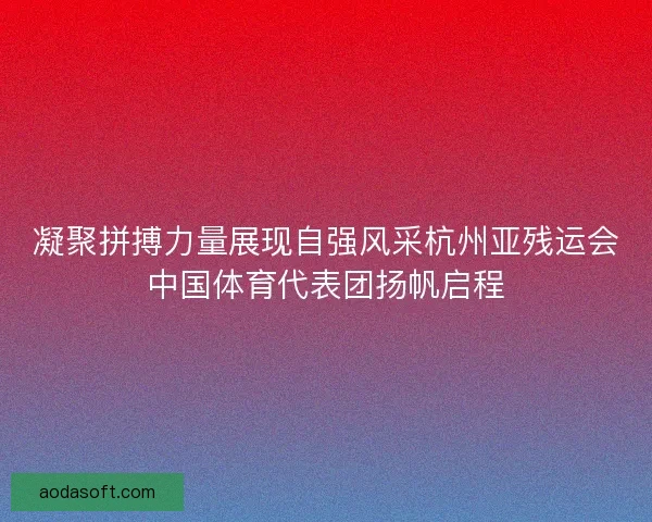 凝聚拼搏力量展现自强风采杭州亚残运会中国体育代表团扬帆启程 凝聚拼搏力量展现自强风采杭州亚残运会中国体育代表团扬帆启程