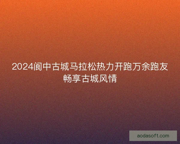2024阆中古城马拉松热力开跑万余跑友畅享古城风情 2024阆中古城马拉松热力开跑万余跑友畅享古城风情