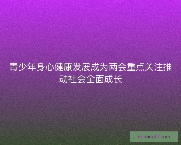 青少年身心健康发展成为两会重点关注推动社会全面成长 青少年身心健康发展成为两会重点关注推动社会全面成长