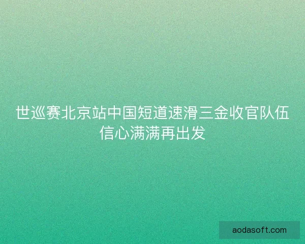 世巡赛北京站中国短道速滑三金收官队伍信心满满再出发 世巡赛北京站中国短道速滑三金收官队伍信心满满再出发