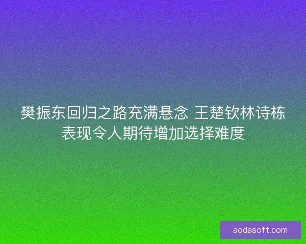 樊振东回归之路充满悬念 王楚钦林诗栋表现令人期待增加选择难度 樊振东回归之路充满悬念 王楚钦林诗栋表现令人期待增加选择难度