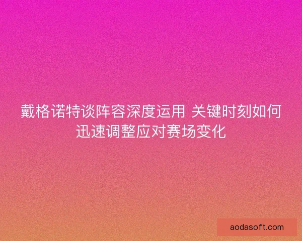 戴格诺特谈阵容深度运用 关键时刻如何迅速调整应对赛场变化