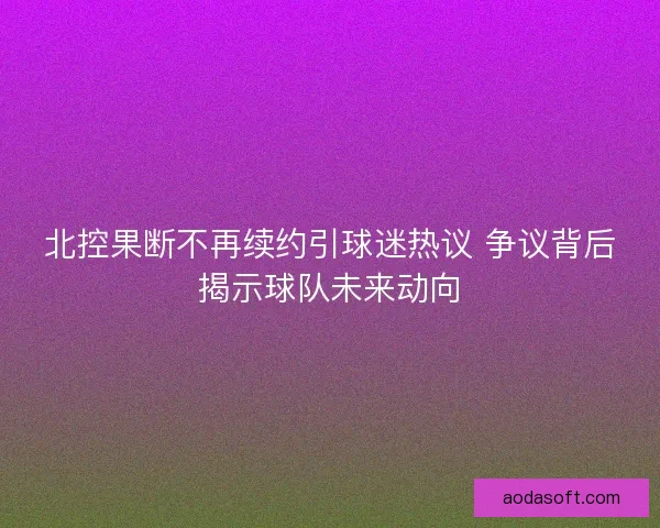北控果断不再续约引球迷热议 争议背后揭示球队未来动向 北控果断不再续约引球迷热议 争议背后揭示球队未来动向