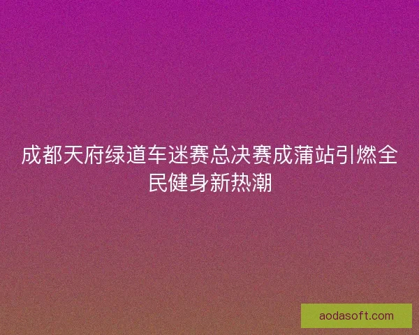 成都天府绿道车迷赛总决赛成蒲站引燃全民健身新热潮 成都天府绿道车迷赛总决赛成蒲站引燃全民健身新热潮