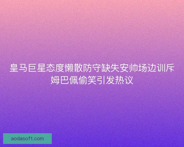 皇马巨星态度懒散防守缺失安帅场边训斥姆巴佩偷笑引发热议 皇马巨星态度懒散防守缺失安帅场边训斥姆巴佩偷笑引发热议