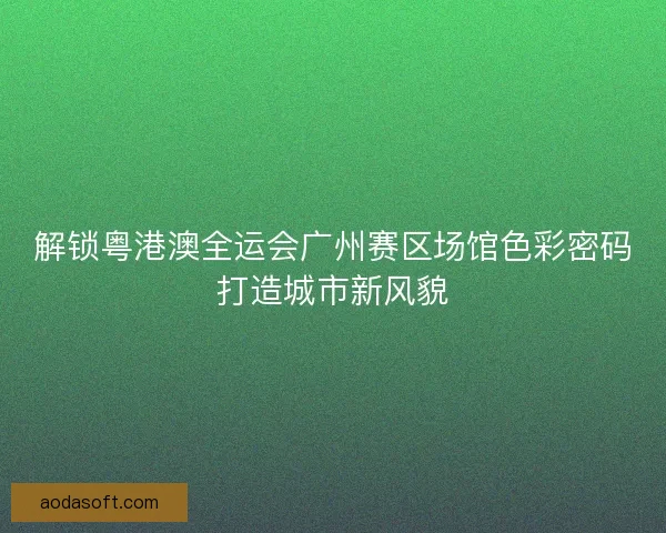 解锁粤港澳全运会广州赛区场馆色彩密码打造城市新风貌 解锁粤港澳全运会广州赛区场馆色彩密码打造城市新风貌