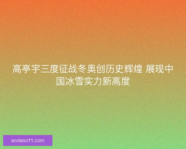 高亭宇三度征战冬奥创历史辉煌 展现中国冰雪实力新高度 高亭宇三度征战冬奥创历史辉煌 展现中国冰雪实力新高度
