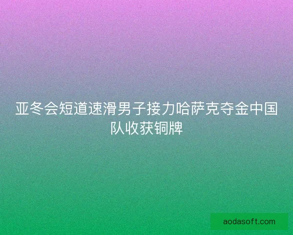 亚冬会短道速滑男子接力哈萨克夺金中国队收获铜牌 亚冬会短道速滑男子接力哈萨克夺金中国队收获铜牌