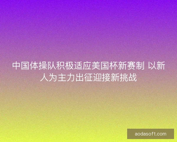 中国体操队积极适应美国杯新赛制 以新人为主力出征迎接新挑战 中国体操队积极适应美国杯新赛制 以新人为主力出征迎接新挑战