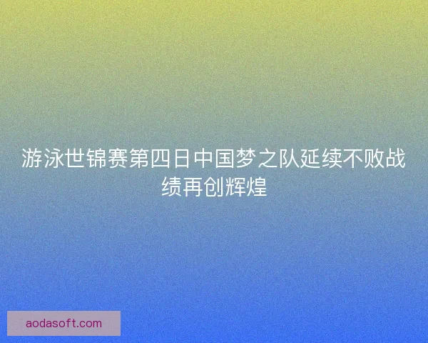 游泳世锦赛第四日中国梦之队延续不败战绩再创辉煌 游泳世锦赛第四日中国梦之队延续不败战绩再创辉煌