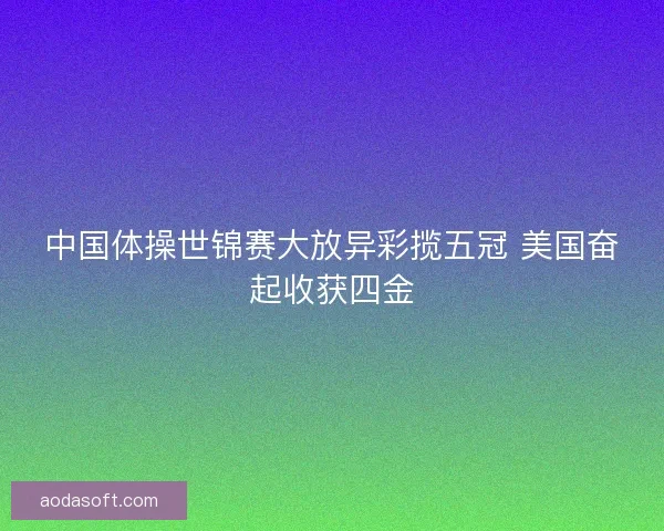 中国体操世锦赛大放异彩揽五冠 美国奋起收获四金 中国体操世锦赛大放异彩揽五冠 美国奋起收获四金