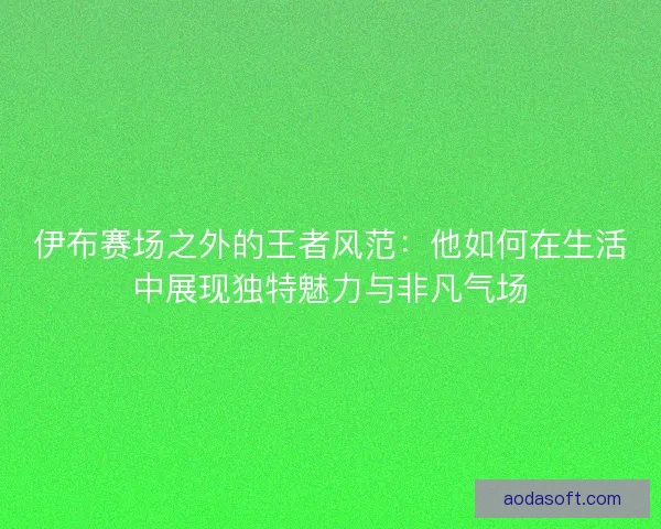 伊布赛场之外的王者风范：他如何在生活中展现独特魅力与非凡气场